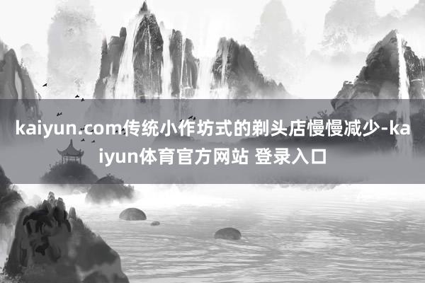 kaiyun.com传统小作坊式的剃头店慢慢减少-kaiyun体育官方网站 登录入口