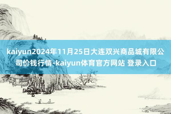 kaiyun2024年11月25日大连双兴商品城有限公司价钱行情-kaiyun体育官方网站 登录入口