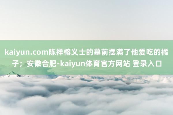 kaiyun.com陈祥榕义士的墓前摆满了他爱吃的橘子；安徽合肥-kaiyun体育官方网站 登录入口