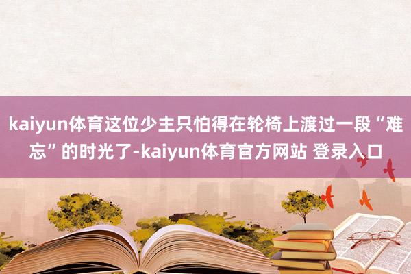 kaiyun体育这位少主只怕得在轮椅上渡过一段“难忘”的时光了-kaiyun体育官方网站 登录入口
