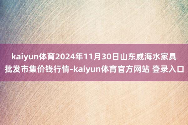 kaiyun体育2024年11月30日山东威海水家具批发市集价钱行情-kaiyun体育官方网站 登录入口