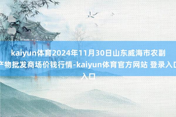 kaiyun体育2024年11月30日山东威海市农副产物批发商场价钱行情-kaiyun体育官方网站 登录入口