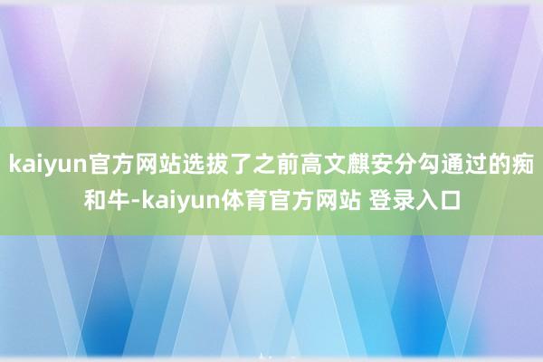 kaiyun官方网站选拔了之前高文麒安分勾通过的痴和牛-kaiyun体育官方网站 登录入口