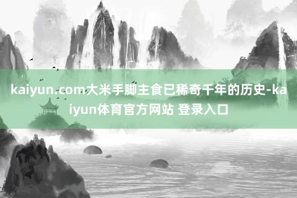kaiyun.com大米手脚主食已稀奇千年的历史-kaiyun体育官方网站 登录入口