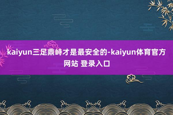 kaiyun三足鼎峙才是最安全的-kaiyun体育官方网站 登录入口