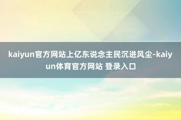 kaiyun官方网站上亿东说念主民沉进风尘-kaiyun体育官方网站 登录入口