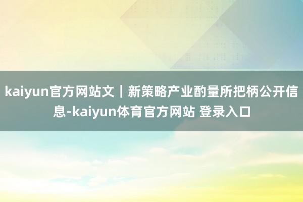 kaiyun官方网站文｜新策略产业酌量所把柄公开信息-kaiyun体育官方网站 登录入口