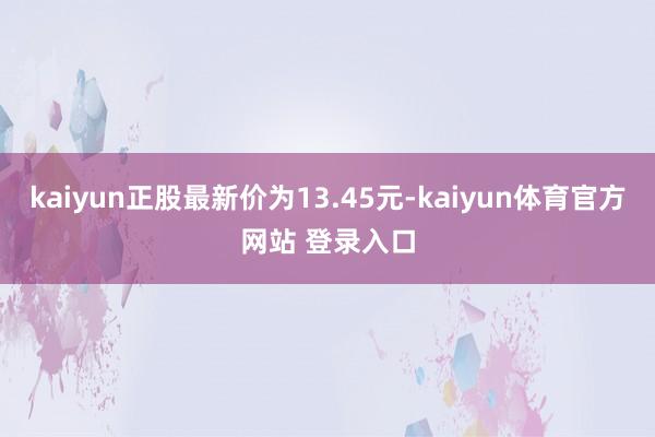 kaiyun正股最新价为13.45元-kaiyun体育官方网站 登录入口