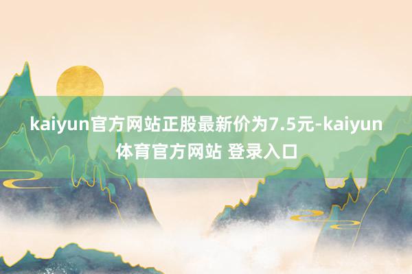 kaiyun官方网站正股最新价为7.5元-kaiyun体育官方网站 登录入口
