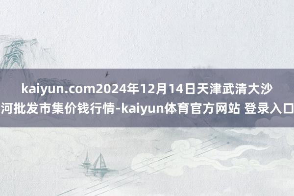 kaiyun.com2024年12月14日天津武清大沙河批发市集价钱行情-kaiyun体育官方网站 登录入口