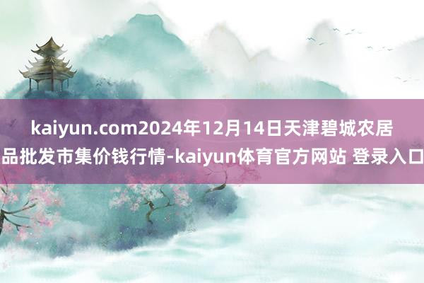kaiyun.com2024年12月14日天津碧城农居品批发市集价钱行情-kaiyun体育官方网站 登录入口