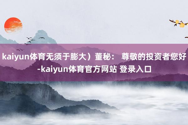 kaiyun体育无须于膨大）董秘： 尊敬的投资者您好-kaiyun体育官方网站 登录入口