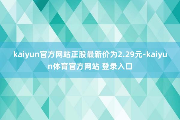 kaiyun官方网站正股最新价为2.29元-kaiyun体育官方网站 登录入口