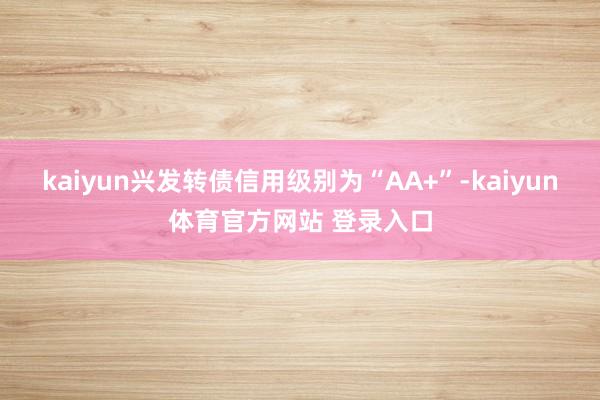 kaiyun兴发转债信用级别为“AA+”-kaiyun体育官方网站 登录入口