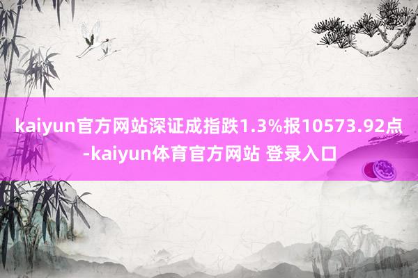 kaiyun官方网站深证成指跌1.3%报10573.92点-kaiyun体育官方网站 登录入口