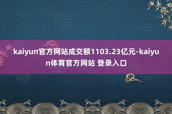kaiyun官方网站成交额1103.23亿元-kaiyun体育官方网站 登录入口