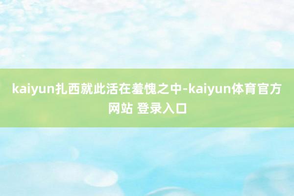kaiyun扎西就此活在羞愧之中-kaiyun体育官方网站 登录入口