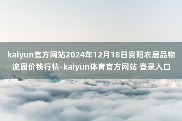 kaiyun官方网站2024年12月18日贵阳农居品物流园价钱行情-kaiyun体育官方网站 登录入口