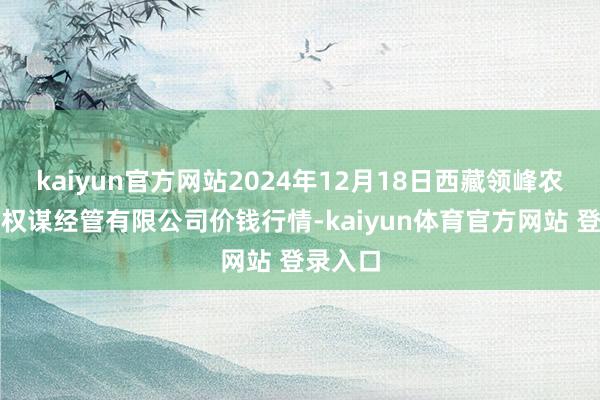 kaiyun官方网站2024年12月18日西藏领峰农副产物权谋经管有限公司价钱行情-kaiyun体育官方网站 登录入口