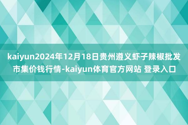 kaiyun2024年12月18日贵州遵义虾子辣椒批发市集价钱行情-kaiyun体育官方网站 登录入口