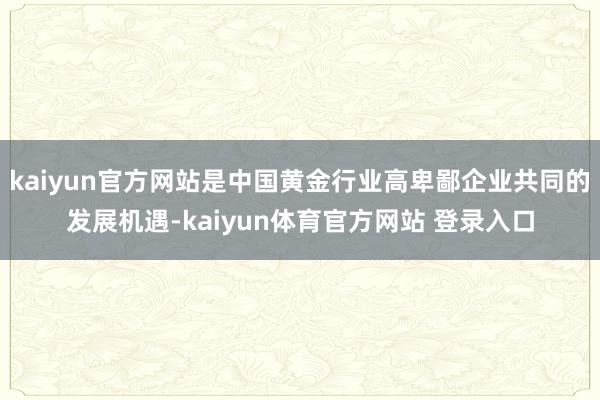 kaiyun官方网站是中国黄金行业高卑鄙企业共同的发展机遇-kaiyun体育官方网站 登录入口